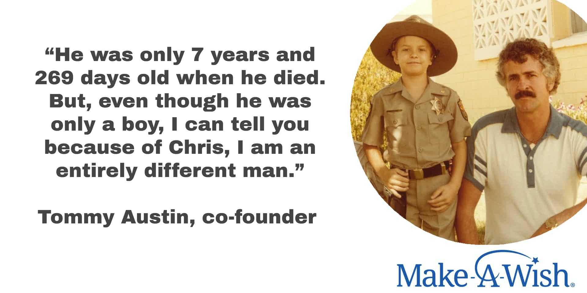 Quote, “He was only 7 years and 269 days old when he died. But, even though he was only a boy, I can tell you because of Chris, I am an entirely different man.” Attributed to Tommy Austin, co-founder alongside image of Chris and Tommy and Make-A-Wish logo