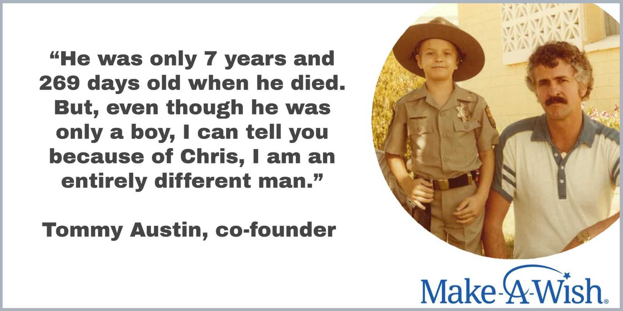 Quote, “He was only 7 years and 269 days old when he died. But, even though he was only a boy, I can tell you because of Chris, I am an entirely different man.” Attributed to Tommy Austin, co-founder alongside image of Chris and Tommy and Make-A-Wish logo